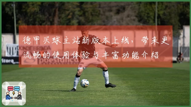 德甲买球主站新版本上线，带来更流畅的使用体验与丰富功能介绍